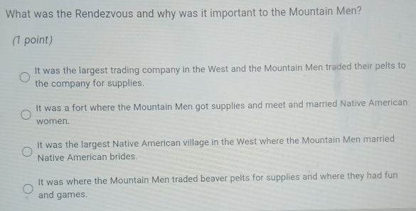 What was the Rendezvous and why was it important to the Mountain Men?
(1 point)
It was the largest trading company in the West and the Mountain Men traded their pelts to
the company for supplies.
It was a fort where the Mountain Men got supplies and meet and married Native American.
women.
It was the largest Native American village in the West where the Mountain Men married
Native American brides.
It was where the Mountain Men traded beaver pelts for supplies and where they had fun
and games.