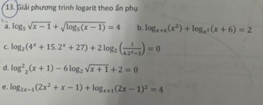 Giải phương trình logarit theo ấn phụ 
a. log _5sqrt(x-1)+sqrt(log _5)(x-1)=4 b. log _x+6(x^2)+log _x^2(x+6)=2
C. log _2(4^x+15.2^x+27)+2log _2( 1/4.2^x-3 )=0
d. log _2^(2(x+1)-6log _2)sqrt(x+1)+2=0
e. log _2x-1(2x^2+x-1)+log _x+1(2x-1)^2=4