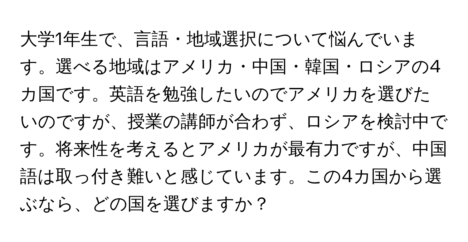 大学1年生で、言語・地域選択について悩んでいます。選べる地域はアメリカ・中国・韓国・ロシアの4カ国です。英語を勉強したいのでアメリカを選びたいのですが、授業の講師が合わず、ロシアを検討中です。将来性を考えるとアメリカが最有力ですが、中国語は取っ付き難いと感じています。この4カ国から選ぶなら、どの国を選びますか？