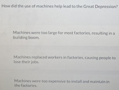 How did the use of machines help lead to the Great Depression?
Machines were too large for most factories, resulting in a
building boom.
Machines replaced workers in factories, causing people to
lose their jobs.
Machines were too expensive to install and maintain in
the factories.