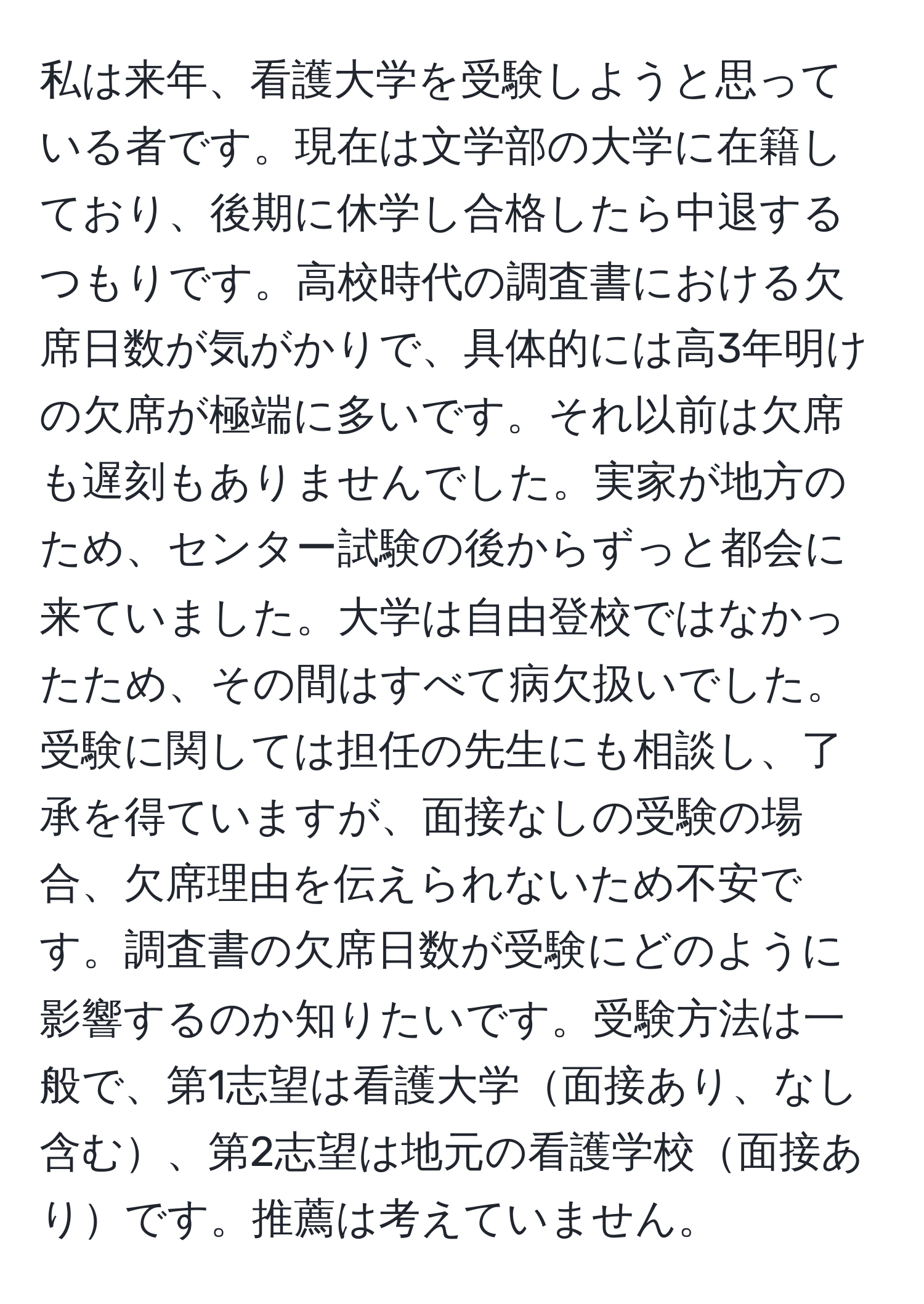 私は来年、看護大学を受験しようと思っている者です。現在は文学部の大学に在籍しており、後期に休学し合格したら中退するつもりです。高校時代の調査書における欠席日数が気がかりで、具体的には高3年明けの欠席が極端に多いです。それ以前は欠席も遅刻もありませんでした。実家が地方のため、センター試験の後からずっと都会に来ていました。大学は自由登校ではなかったため、その間はすべて病欠扱いでした。受験に関しては担任の先生にも相談し、了承を得ていますが、面接なしの受験の場合、欠席理由を伝えられないため不安です。調査書の欠席日数が受験にどのように影響するのか知りたいです。受験方法は一般で、第1志望は看護大学面接あり、なし含む、第2志望は地元の看護学校面接ありです。推薦は考えていません。