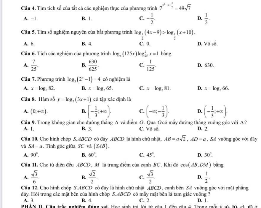 Tìm tích số của tất cả các nghiệm thực của phương trình 7^(x^2)-x+ 3/2 =49sqrt(7)
A. -1. B. 1. C. - 1/2 . D.  1/2 .
Câu 5. Tìm số nghiệm nguyên của bất phương trình log _ 1/2 (4x-9)>log _ 1/2 (x+10).
A. 6. B. 4. C. 0. D. Vô số.
Câu 6. Tích các nghiệm của phương trình log _x(125x)log _(25)^2x=1 bằng
B.
C.
A.  7/25 .  630/625 .  1/125 . D. 630.
Câu 7. Phương trình log _3(2^x-1)=4 có nghiệm là
A. x=log _282. B. x=log _265. C. x=log _281. D. x=log _266.
Câu 8. Hàm số y=log _7(3x+1) có tập xác định là
A. (0;+∈fty ). B. [- 1/3 ;+∈fty ). C. (-∈fty ;- 1/3 ). D. (- 1/3 ;+∈fty ).
Câu 9. Trong không gian cho đường thăng △ và điểm O. Qua Ocó mấy đường thắng vuông góc với Δ?
A. 1. B. 3. C. Vô số. D. 2.
Câu 10. Cho hình chóp S.ABCD có đáy ABCD là hình chữ nhật, AB=asqrt(2),AD=a , SA vuông góc với đáy
và SA=a. Tính góc giữa SC và (SAB).
A. 90°. B. 60°. C. 45°. D. 30°.
Câu 11. Cho tứ diện đều ABCD, M là trung điểm của cạnh BC . Khi đó cos (AB,DM) bằng
A.  sqrt(3)/6 .  sqrt(2)/2 .  sqrt(3)/2 . D.  1/2 .
B.
C.
Câu 12. Cho hình chóp S.ABCD có đáy là hình chữ nhật ABCD, cạnh bên SA vuông góc với mặt phẳng
đáy. Hỏi trong các mặt bên của hình chóp S.ABCD có mấy mặt bên là tam giác vuông ?
A. 3. B. 4. C. 2. D. 1.
PHÀN II Câu trắc nghiệm đúng sai, Học sinh trả lời từ câu 1 đến câu 4. Trong mỗi ý a). b). c). d) ở