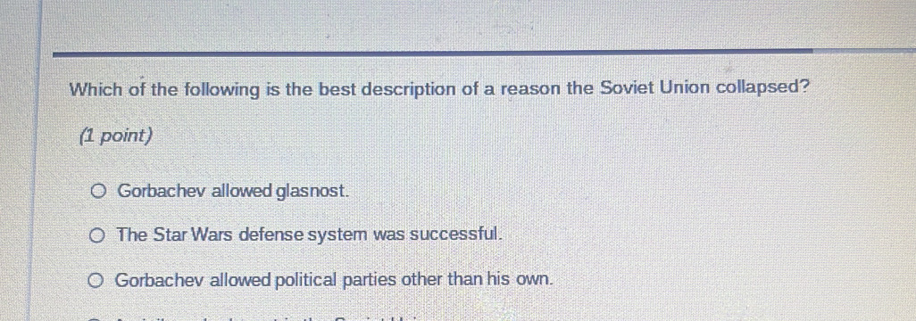 Which of the following is the best description of a reason the Soviet Union collapsed?
(1 point)
Gorbachev allowed glasnost.
The Star Wars defense system was successful.
Gorbachev allowed political parties other than his own.