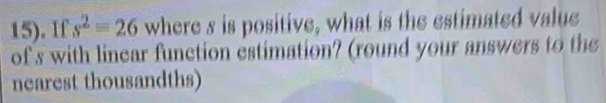 15). If s^2=26 where s is positive, what is the estimated value 
of s with linear function estimation? (round your answers to the 
nearest thousandths)