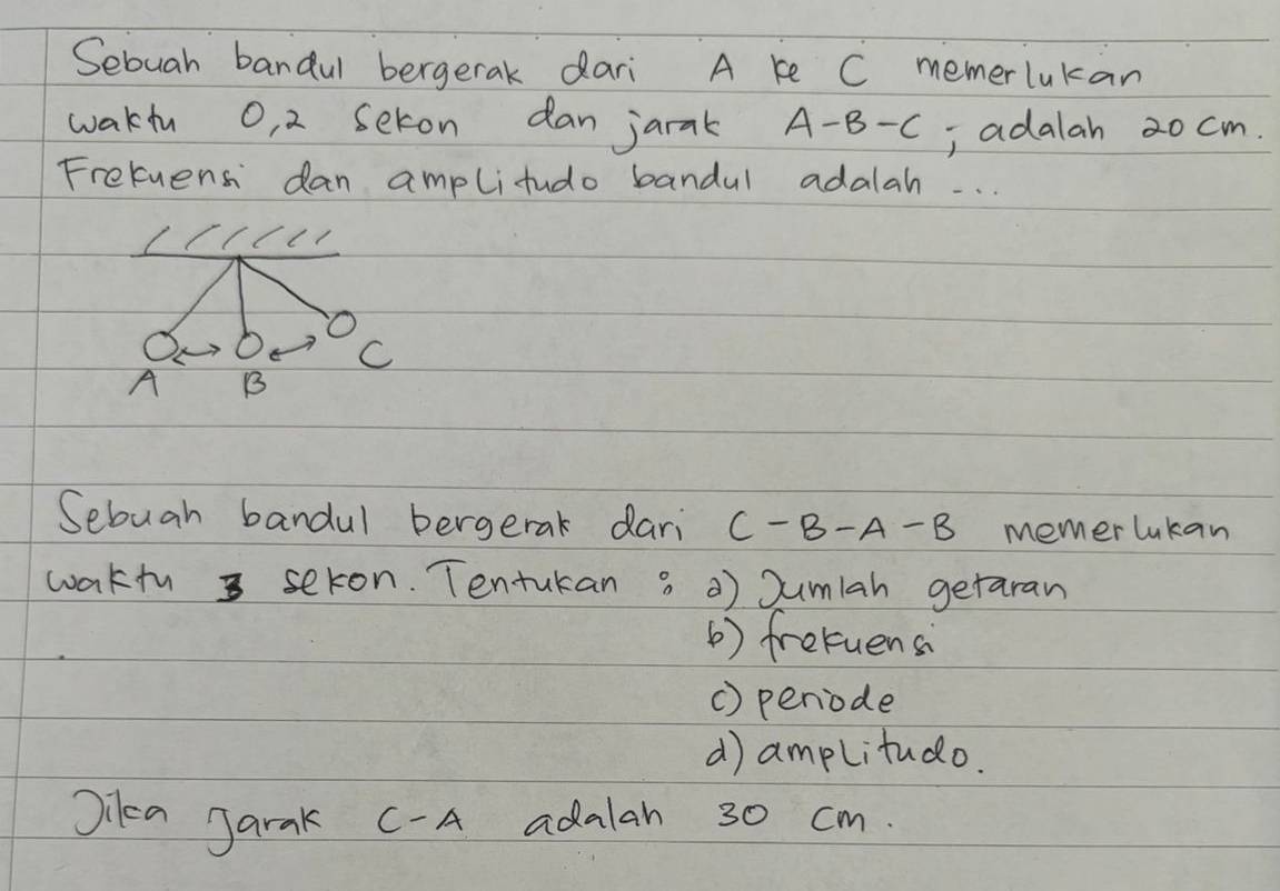 Sebuah bandul bergerak dari A ke C memerlukan
wakiu O, 2 seton dan jarak A-B-C , adalah 20 cm.
Fretuens dan amplitudo bandul adalah. . .
O
C
A B
Sebuah bandul bergerak dari C-B-A-B memer lukan
waktu sekon. Tentukan 3 0) Sumlah getaran
( ) fretuensi
() periode
d) amplitudo.
Jilea Jarak C- A adalah 30 cm.