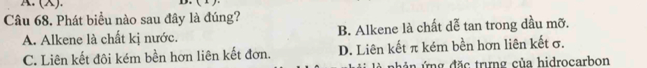 (X).
D.
Câu 68. Phát biểu nào sau đây là đúng?
A. Alkene là chất kị nước. B. Alkene là chất dễ tan trong dầu mỡ.
C. Liên kết đôi kém bền hơn liên kết đơn. D. Liên kết π kém bền hơn liên kết σ.
n ản ứng đặc trưng của hidrocarbon