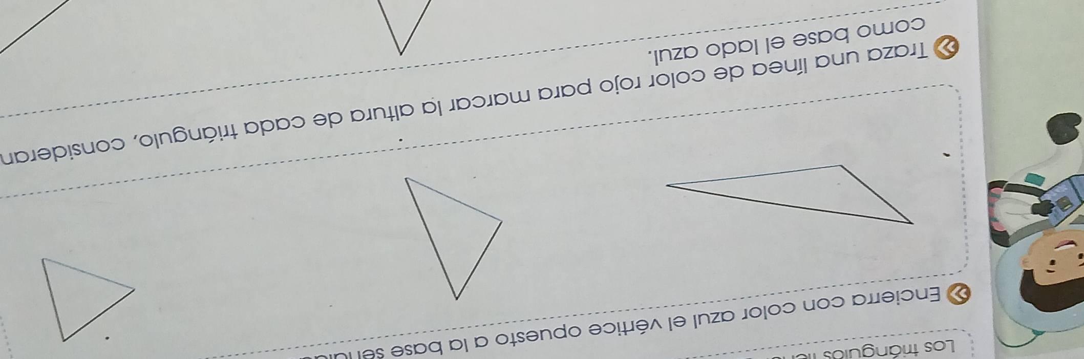 Los triángulos fe 
« Encierra con color azul el vértice opuesto a la base sel la 
Traza una línea de color rojo para marcar la altura de cada triángulo, consideran 
como base el lado azul.