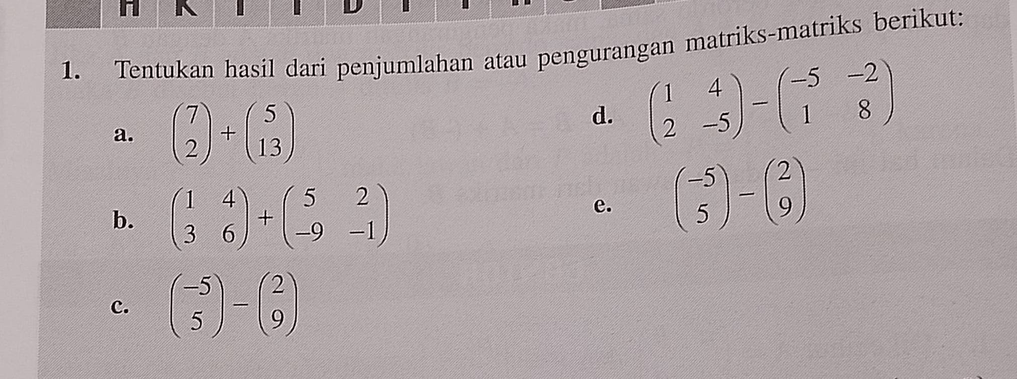 Tentukan hasil dari penjumlahan atau pengurangan matriks-matriks berikut: 
a. beginpmatrix 7 2endpmatrix +beginpmatrix 5 13endpmatrix
d. beginpmatrix 1&4 2&-5endpmatrix -beginpmatrix -5&-2 1&8endpmatrix
b. beginpmatrix 1&4 3&6endpmatrix +beginpmatrix 5&2 -9&-1endpmatrix
e. beginpmatrix -5 5endpmatrix -beginpmatrix 2 9endpmatrix
c. beginpmatrix -5 5endpmatrix -beginpmatrix 2 9endpmatrix