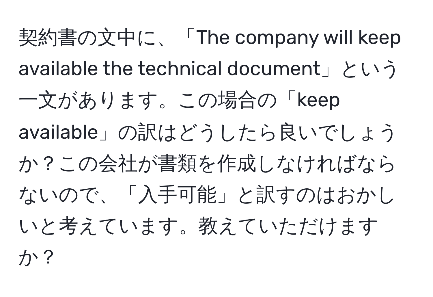 契約書の文中に、「The company will keep available the technical document」という一文があります。この場合の「keep available」の訳はどうしたら良いでしょうか？この会社が書類を作成しなければならないので、「入手可能」と訳すのはおかしいと考えています。教えていただけますか？