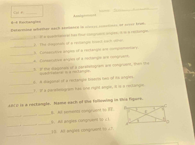 Cal #: _Name: 
_ 
Assignment 
6-4 Rectangles 
Determine whether each sentence is always sometimes, or never true. 
_ 
1. If a quadrilateral has four congruent angles, it is a rectangle, 
_ 
2. The diagonals of a rectangle bisect each other. 
_ 
3. Consecutive angles of a rectangle are complementary. 
_ 
4. Consecutive angles of a rectangle are congruent. 
5. If the diagonals of a parallelogram are congruent, then the 
_quadrilateral is a rectangle. 
_ 
6. A diagonal of a rectangle bisects two of its angles. 
_ 
7. If a parallelogram has one right angle, it is a rectangle.
ABCD is a rectangle. Name each of the following in this figure. 
_ 
_-1_ 8. All sements congruent to overline BE. 
_,_ _9. All angles congruent to ∠ 1. 
_ 
_1 _10. All angles congruent to ∠ 7.