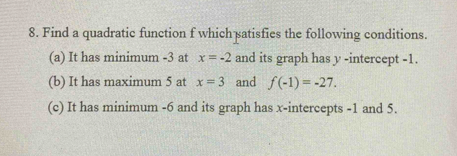 Find a quadratic function f which satisfies the following conditions. 
(a) It has minimum -3 at x=-2 and its graph has y -intercept -1. 
(b) It has maximum 5 at x=3 and f(-1)=-27. 
(c) It has minimum -6 and its graph has x-intercepts -1 and 5.