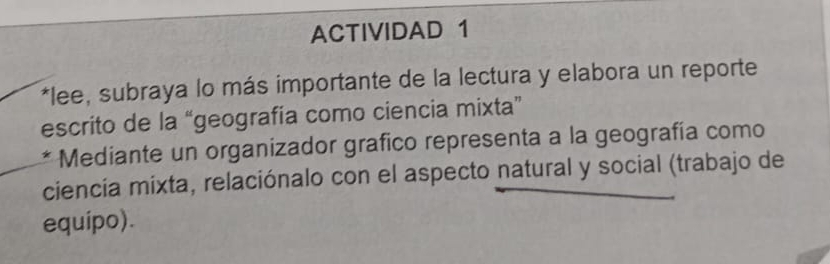 ACTIVIDAD 1 
*lee, subraya lo más importante de la lectura y elabora un reporte 
escrito de la “geografía como ciencia mixta” 
* Mediante un organizador grafico representa a la geografía como 
ciencia mixta, relaciónalo con el aspecto natural y social (trabajo de 
equipo).