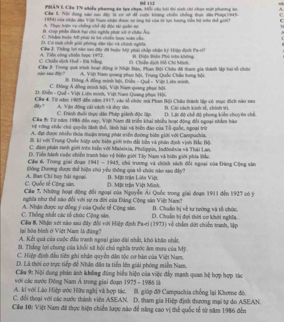 Đề 112 nã
PHẢN I, Câu TN nhiều phương án lựa chọn. Mỗi câu hội thi sinh chi chọn một phương án. A.
Câu 1. Nội dung nào sau đây là cơ sở để cuộc khảng chiến chồng thực dân Pháp(1945- C.
1954) của nhân dân Việt Nam nhận được sự ủng hộ của từ lực lượng tiến bộ trên thể giới? C
A. Thực hiện vụ chống chế độ độc tài quân sự. N
B. Góp phần đánh bại chủ nghĩa phát xít ở châu Âu. A
C. Nhằm buộc Mĩ phải từ bỏ chiến lược toàn cầu. (
D. Có tính chất giải phòng dân tộc và chính nghĩa.
Cầu 2. Thắng lợi nào sau đây đã buộc Mỹ phải chấp nhận ký Hiệp định Pa-ri?
A. Tiến công chiến lược 1972. B. Điện Biên Phủ trên không.
C. Chiến dịch Huế - Đà Nẵng. D. Chiến dịch Hồ Chí Minh.
Câu 3: Trong quá trình hoạt động ở Nhật Bản, Phan Bội Châu đã tham gia thành lập hai tổ chức
nào sau đây? A. Việt Nam quang phục hội, Trung Quốc Chấn hưng hội.
B. Đông Á đồng minh hội, Điền - Quế - Việt Liên minh.
C. Đông Á đồng minh hội, Việt Nam quang phục hội.
D. Điền - Quế - Việt Liên minh, Việt Nam Quang phục Hội.
Câu 4. Từ năm 1905 đến năm 1917, các tổ chức mà Phan Bội Châu thành lập có mục đích nào sau
đây? A. Vận động cải cách và duy tân. B. Cải cách kinh tế, chính trị.
C. Đánh đuổi thực dân Pháp giành độc lập. D. Lật độ chế độ phong kiến chuyên chế.
Câu 5: Từ năm 1986 đến nay, Việt Nam đã triển khai nhiều hoạt động đổi ngoại nhằm bảo
vệ vững chắc chú quyền lãnh thổ, lãnh hải và biển đảo của Tổ quốc, ngoại trừ
A. đạt được nhiều thỏa thuận trong phát triển đường biên giới với Campuchia.
B. kí với Trung Quốc hiệp ước biên giới trên đất liền và phân định vịnh Bắc Bộ.
C. đàm phán ranh giới trên biển với Malaixia, Philippin, Inđônêxia và Thái Lan.
D. Tiến hành cuộc chiến tranh bảo vệ biên giới Tây Nam và biên giới phía Bắc.
Câu 6. Trong giai đoạn 1941 - 1945, chủ trương và chính sách đối ngoại của Đảng Cộng sản
Đông Dương được thể hiện chủ yếu thông qua tổ chức nào sau đây?
A. Ban Chỉ huy hải ngoại. B. Mặt trận Liên Việt.
C. Quốc tế Cộng sản. D. Mặt trận Việt Minh.
Câu 7. Những hoạt động đối ngoại của Nguyễn Ái Quốc trong giai đoạn 1911 đến 1927 có ý
nghĩa như thế nào đối với sự ra đời của Đảng Cộng sản Việt Nam?
A. Nhận được sự đồng ý của Quốc tế Cộng sản. B. Chuẩn bị về tư tưởng và tổ chức.
C. Thống nhất các tổ chức Cộng sản. D. Chuẩn bị đợi thời cơ khởi nghĩa. .
Câu 8. Nhận xét nào sau đây đối với Hiệp định Pa-ri (1973) về chấm dứt chiến tranh, lập
lại hòa bình ở Việt Nam là đúng?
A. Kết quả của cuộc đấu tranh ngoại giao dài nhất, khó khăn nhất.
B. Thắng lợi chung của khối xã hội chủ nghĩa trước âm mưu của Mỹ.
C. Hiệp định đầu tiên ghi nhận quyền dân tộc cơ bản của Việt Nam.
D. Là thời cơ trực tiếp để Nhân dân ta tiến lên giải phóng miền Nam.
Câu 9: Nội dung phản ánh không đúng biểu hiện của việc đẩy mạnh quan hệ hợp hợp tác
với các nước Đông Nam Á trong giai đoạn 1975 - 1986 là
A. kí với Lào Hiệp ước Hữu nghị và hợp tác. B. giúp đỡ Campuchia chống lại Khơme đỏ.
C. đối thoại với các nước thành viên ASEAN. D. tham gia Hiệp định thương mại tự do ASEAN.
Câu 10: Việt Nam đã thực hiện chiến lược nào đề nâng cao vị thế quốc tế từ năm 1986 đến