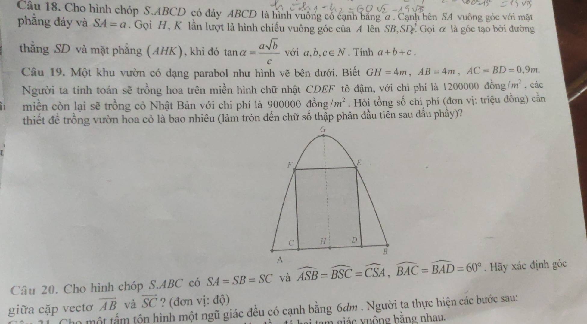 Cho hình chóp S. ABCD có đáy ABCD là hình vuông có cạnh bằng α. Cạnh bên SA vuông góc với mặt 
phẳng đáy và SA=a. Gọi H, K lần lượt là hình chiếu vuông góc của A lên SB ,SD Gọi α là góc tạo bởi đường 
thẳng SD và mặt phẳng (AHK), khi đó tan alpha = asqrt(b)/c  với a, b, c∈ N. Tính a+b+c. 
Câu 19. Một khu vườn có dạng parabol như hình vẽ bên dưới. Biết GH=4m, AB=4m, AC=BD=0, 9m. 
Người ta tính toán sẽ trồng hoa trên miền hình chữ nhật CDEF tô đậm, với chi phí là 1200000 đồng /m^2 , các 
i miền còn lại sẽ trồng cỏ Nhật Bản với chi phí là 900000 đồng /m^2. Hỏi tổng số chi phí (đơn vị: triệu đồng) cần 
thiết để trồng vườn hoa cỏ là bao nhiêu (làm tròn đến chữ số thập phân đầu tiên sau dấu phầy)? 
Câu 20. Cho hình chóp S. ABC có SA=SB=SC và widehat ASB=widehat BSC=widehat CSA, widehat BAC=widehat BAD=60°. Hãy xác định góc
vector AB và vector SC ? (đơn vị: độ) 
giữa cặp vectơ Chọ một tấm tôn hình một ngũ giác đều có cạnh bằng 6dm. Người ta thực hiện các bước sau: 
tam giác vuộng bằng nhau.