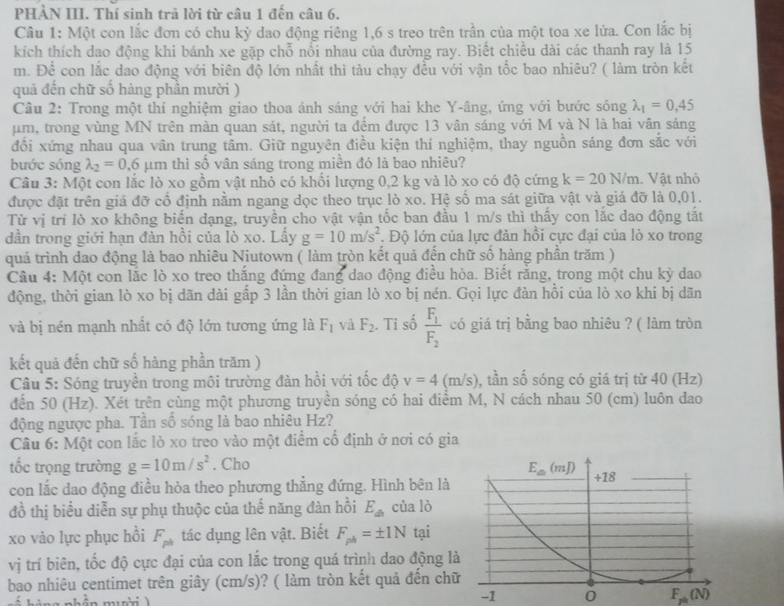 PHÀN III. Thí sinh trã lời từ câu 1 đến câu 6.
Câu 1: Một con lắc đơn có chu kỳ dao động riêng 1,6 s treo trên trần của một toa xe lửa. Con lắc bị
kích thích dao động khi bánh xe gặp chỗ nổi nhau của đường ray. Biết chiều dài các thanh ray là 15
m. Để con lắc dao động với biên độ lớn nhất thì tàu chạy đều với vận tốc bao nhiêu? ( làm tròn kết
quả đến chữ số hàng phần mười )
Câu 2: Trong một thí nghiệm giao thoa ánh sáng với hai khe Y-âng, ứng với bước sóng lambda _1=0.45
μm, trong vùng MN trên màn quan sát, người ta đểm được 13 vân sáng với M và N là hai vân sáng
đồi xứng nhau qua vân trung tâm. Giữ nguyên điều kiện thí nghiệm, thay nguồn sáng đơn sắc với
bước sóng lambda _2=0.6 μm thì số vân sáng trong miền đó là bao nhiêu?
Câu 3: Một con lắc lò xo gồm vật nhỏ có khối lượng 0,2 kg và lò xo có độ cứng k=20N/m. Vật nhỏ
được đặt trên giá đỡ cổ định nằm ngang dọc theo trục lò xo. Hệ số ma sát giữa vật và giá đỡ là 0,01.
Từ vị trí lò xo không biến dạng, truyền cho vật vận tốc ban đầu 1 m/s thì thấy con lắc dao động tắt
dần trong giới hạn đàn hồi của lò xo. Lấy g=10m/s^2. Độ lớn của lực đản hồi cực đại của lò xo trong
quá trình dao động là bao nhiêu Niutown ( làm tròn kết quả đến chữ số hàng phần trăm )
Cầu 4: Một con lắc lò xo treo thắng đứng đang dao động điều hòa. Biết rằng, trong một chu kỳ dao
động, thời gian lò xo bị dãn dài gấp 3 lần thời gian lò xo bị nén. Gọi lực đàn hồi của lò xo khi bị dãn
và bị nén mạnh nhất có độ lớn tương ứng là F_1 và F_2. Ti số frac F_1F_2 có giá trị bằng bao nhiêu ? ( làm tròn
kết quả đến chữ số hàng phần trăm )
Câu 5: Sóng truyền trong môi trường đàn hồi với tốc độ v=4(m/s) 0, tần số sóng có giá trị từ 40 (Hz)
đến 50 (Hz). Xét trên cùng một phương truyền sóng có hai điểm M, N cách nhau 50 (cm) luôn dao
động ngược pha. Tần số sóng là bao nhiêu Hz?
Câu 6: Một con lắc lò xo treo vào một điểm cố định ở nơi có gia
tốc trọng trường g=10m/s^2. Cho
con lắc dao động điều hòa theo phương thẳng đứng. Hình bên là
đồ thị biểu diễn sự phụ thuộc của thế năng đàn hồi E_dn của lò
xo vào lực phục hồi F_ph tác dụng lên vật. Biết F_ph=± 1N tại
vị trí biên, tốc độ cực đại của con lắc trong quá trình dao động l
bao nhiêu centimet trên giây (cm/s)? ( làm tròn kết quả đến ch
a nhền mười  )
-1 0 F_ph(N)