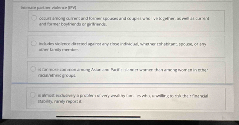 Intimate partner violence (IPV)
occurs among current and former spouses and couples who live together, as well as current
and former boyfriends or girlfriends.
includes violence directed against any close individual, whether cohabitant, spouse, or any
other family member.
is far more common among Asian and Pacific Islander women than among women in other
racial/ethnic groups.
is almost exclusively a problem of very wealthy families who, unwilling to risk their financial
stability, rarely report it.