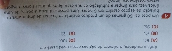 Após a mudança, o número de páginas dessa revista será de:
(A) 64. (D) 100.
(B) 74. (E) 120.
(C) 96.
20 Um pote de 150 gramas de um produto enzimático é capaz de limpar uma tu-
bulação de esgoto caseiro em 6 horas. Uma pessoa utilizou 3 potes, de uma
única vez, para limpar a tubulação de sua casa. Após quantas horas o esgote
estará totalmente limpo?