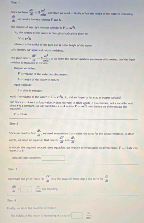 Since we have  dV/dt =3 m^2/min  , and since we need to find how fast the height of the water is increasing,
 dh/dt  , we need a formula relating V and h. 
The volume of any right circular cylinder is V=π r^2h
So, the volume of the water in the cylindrical tank is given by
V=π r^3h
where ir is the radius of the tank and A is the height of the water. 
Let's identify our input and output variables. 
The given rate is  dV/dt =3 m^3/min  , so we know the output variables are measured in meters, and the input 
variable is measured in minutes. 
Output variables:
V= volume of the water in cubic meters
h= height of the water in meters
Input variable:
t= time in minutes
Wait! The volume of the water is V=π r^2h. So, did we forget to list γas an output variable? 
No! Since r=4m is a fixed value, 1does not vary. In other words, ris a constant, not a variable. And, 
since r is a constant, we can substitute r=4 m into V=π r^2hn
equation). now (before we differentiate the
V=16π h
Step 2
Since we need to find  dh/dt  , we need an equation that relates the rates for the output variables. In other 
words, we need an equation that relates  dV/dt  and  dh/dt 
To obtain the required related rates equation, use implicit differentiation to differentiate V=16xh
respect to f. with 
Related rates equation: □ 
Step 3
Substitute the given value for  dV/dt  into the equation from Step 2 and solve for  dh/dt 
 dh/dt =□  m/min  (no rounding) 
Step 4
Finally, we state the solution in context. 
The height of the water is increasing at a rate of □  m/min .