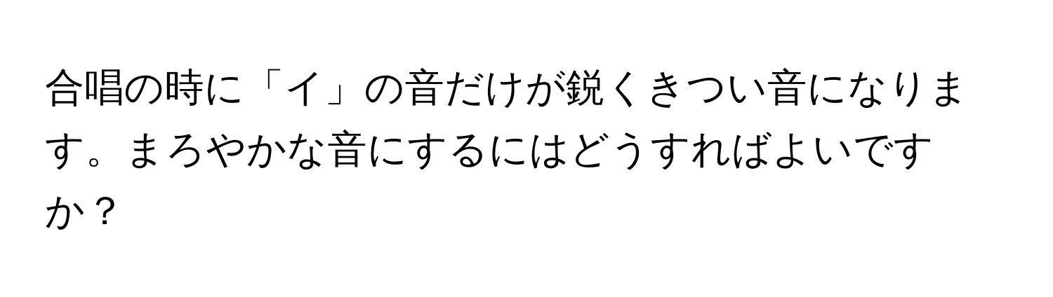 合唱の時に「イ」の音だけが鋭くきつい音になります。まろやかな音にするにはどうすればよいですか？