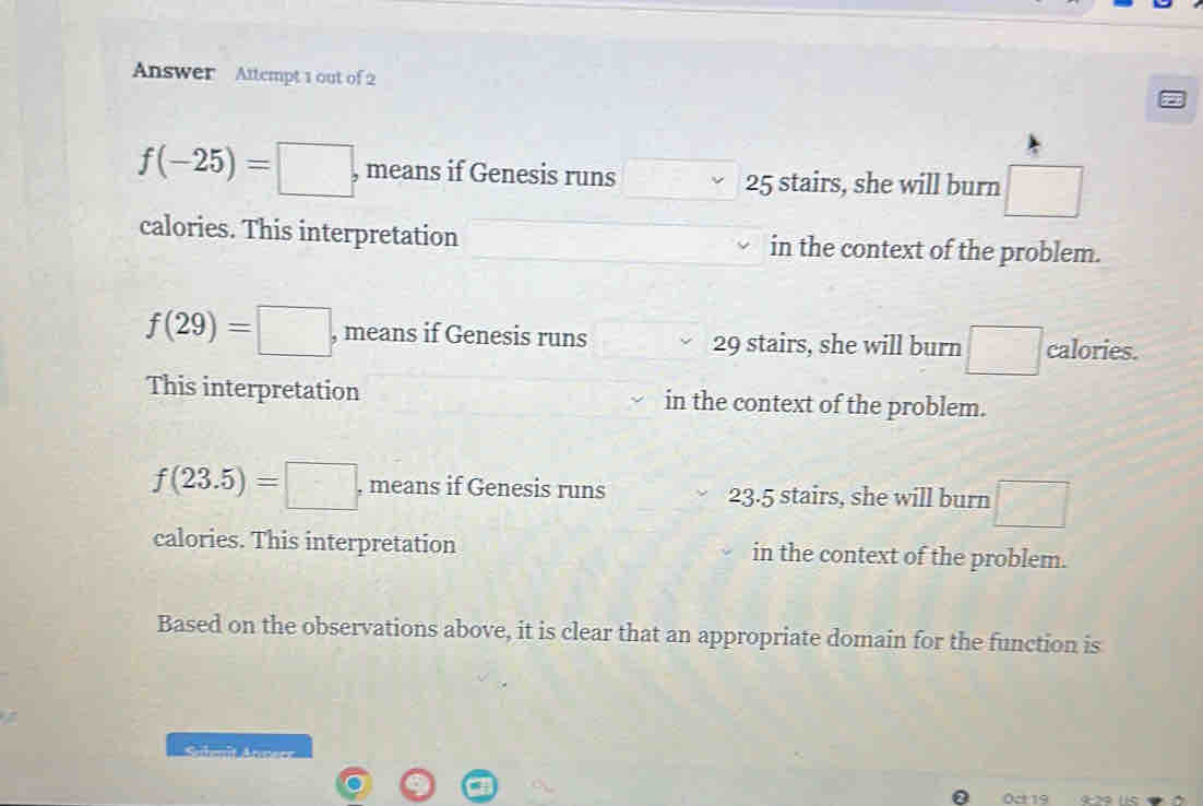 Answer Attempt 1 out of 2
f(-25)=□ , means if Genesis runs 25 stairs, she will burn
calories. This interpretation in the context of the problem.
f(29)=□ , means if Genesis runs 29 stairs, she will burn □ calories.
This interpretation in the context of the problem.
f(23.5)=□ , means if Genesis runs 23.5 stairs, she will burn y=□°
calories. This interpretation in the context of the problem.
Based on the observations above, it is clear that an appropriate domain for the function is