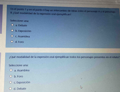 En el punto 1 y en el punto 4 hay un intercambio de ideas entre el personaje A y el personaje
B ¿Qué modalidad de la expresión oral ejemplifican?
Seleccione una:
a. Debate
b. Exposición
c. Asamblea
d. Foro
¿Qué modalidad de la expresión oral ejemplifican todos los personajes presentes en el relato?
Seleccione una:
a. Asamblea
b. Foro
c. Exposición
d. Debate