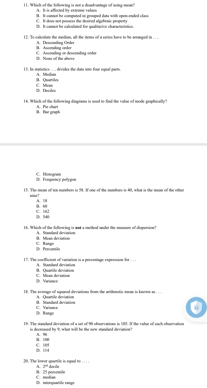 Which of the following is not a disadvantage of using mean?
A. It is affected by extreme values
B. It cannot be computed in grouped data with open-ended class
C. It does not possess the desired algebraic property
D. It cannot be calculated for qualitative characteristics.
12. To calculate the median, all the items of a series have to be arranged in . . .
A. Descending Order
B. Ascending order
C. Ascending or descending order
D. None of the above
13. In statistics . . . divides the data into four equal parts.
A. Median
B. Quartiles
C. Mean
D. Deciles
14. Which of the following diagrams is used to find the value of mode graphically?
A. Pie chart
B. Bar graph
C. Histogram
D. Frequency polygon
15. The mean of ten numbers is 58. If one of the numbers is 40, what is the mean of the other
nine?
A. 18
B. 60
C. 162
D. 540
16. Which of the following is not a method under the measure of dispersion?
A. Standard deviation
B. Mean deviation
C. Range
D. Percentile
17. The coefficient of variation is a percentage expression for . . .
A. Standard deviation
B. Quartile deviation
C. Mean deviation
D. Variance
18. The average of squared deviations from the arithmetic mean is known as . . .
A. Quartile deviation
B. Standard deviation
C. Variance
D. Range
19. The standard deviation of a set of 90 observations is 105. If the value of each observation
is decreased by 9, what will be the new standard deviation?
A. 96
B. 100
C. 105
D. 114
20. The lower quartile is equal to . . . .
A. 2^(nd) decile
B. 25 percentile
C. median
D. interquartile range