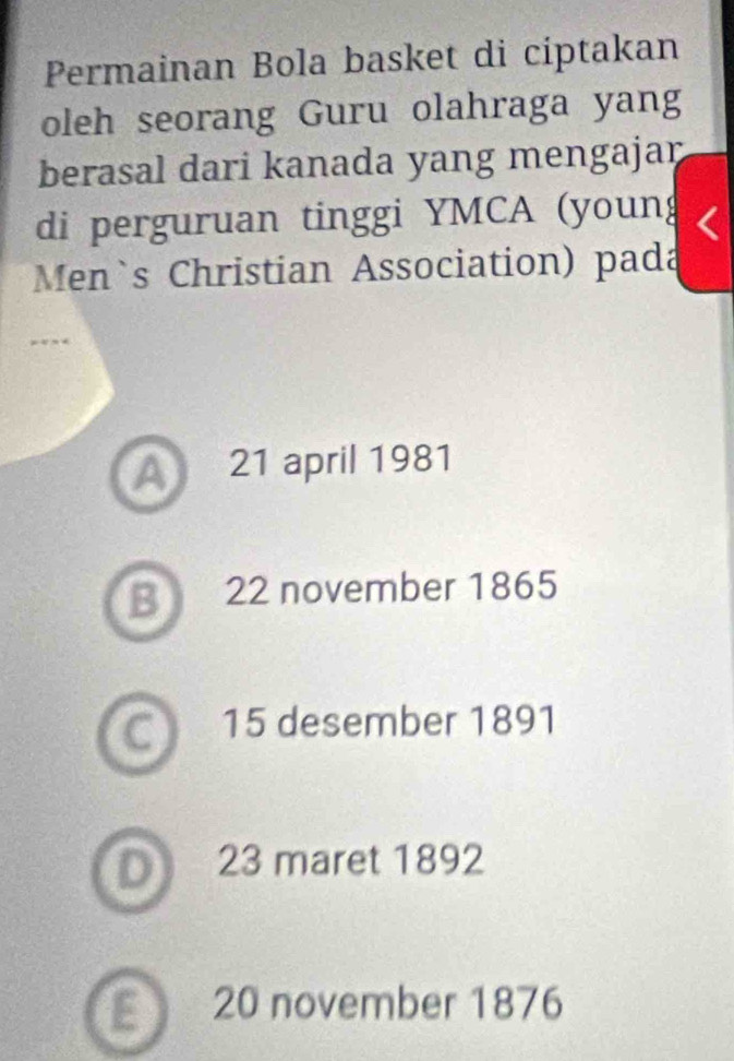 Permainan Bola basket di ciptakan
oleh seorang Guru olahraga yang
berasal dari kanada yang mengajar
di perguruan tinggi YMCA (youn
Men`s Christian Association) pada
A 21 april 1981
B 22 november 1865
C 15 desember 1891
D 23 maret 1892
20 november 1876