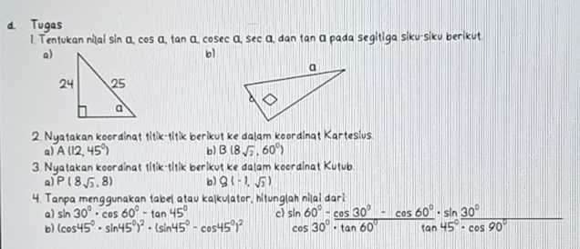 Tugas 
1. Tentukan niļai sin α, cos α, tan α, cosec α, sec α, dan tan α pada segitiga siku-siku berikut 
a) 
b] 
2. Nyatakan koordinat titik-titik berikut ke dalam koordinat Kartesius. 
a) A(12,45°) b) B(8sqrt(2),60°)
3. Nyatakan koordinat titik-titik berikut ke dalam koordinat Kutub. 
Q) P(8sqrt(3),8) b) Q(-1,sqrt(3))
4. Tanpa menggunakan tabel atau ka|kulator, hitunglah ni|ai dari 
a) sin 30°· cos 60°-tan 45° cl 
b) (cos 45°· sin 45°)^2· (sin 45°-cos 45°)^2 beginarrayr sin 60°-cos 30°-cos 60°· sin 30° cos 30°· tan 60°endarray