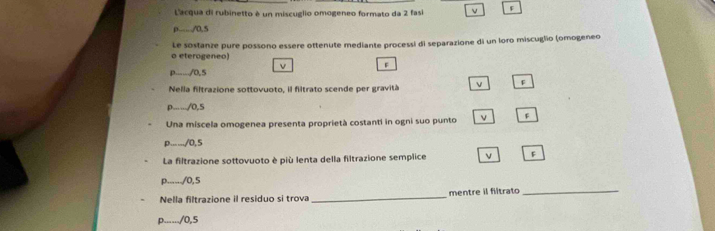 Lacqua di rubinetto è un miscuglio omogeneo formato da 2 fasi v F.../0.5
Le sostanze pure possono essere ottenute mediante processi di separazione di un loro miscuglio (omogeneo 
o eterogeneo) 
V 
F 
p....../ 0,5
F 
Nella filtrazione sottovuoto, il filtrato scende per gravità 
p....../ 0,5
Una miscela omogenea presenta proprietà costanti in ogni suo punto v F 
p....../ 0,5
La filtrazione sottovuoto è più lenta della filtrazione semplice 
F 
p....../ 0,5
Nella filtrazione il residuo si trova _mentre il filtrato_ 
p....../ 0,5