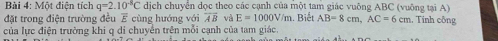 Một điện tích q=2.10^(-8)C dịch chuyển dọc theo các cạnh của một tam giác vuông ABC (vuông tại A) 
đặt trong điện trường đều E cùng hướng với overline AB và E=1000V/m
của lực điện trường khi q di chuyển trên mỗi cạnh của tam giác. . Biết AB=8cm, AC=6cm , Tính công