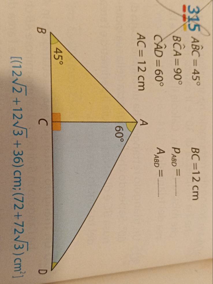 315Awidehat BC=45°
BC=12cm
Bwidehat CA=90°
p_ABD= _
Cwidehat AD=60°
A_ABD= _
[(12sqrt(2)+12sqrt(3)+36)cm;(72+72sqrt(3))cm^2]