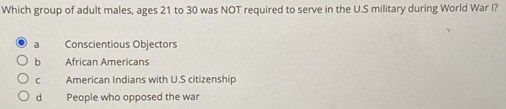 Which group of adult males, ages 21 to 30 was NOT required to serve in the U.S military during World War I?
Conscientious Objectors
b Áfrican Americans
C American Indians with U.S citizenship
d People who opposed the war