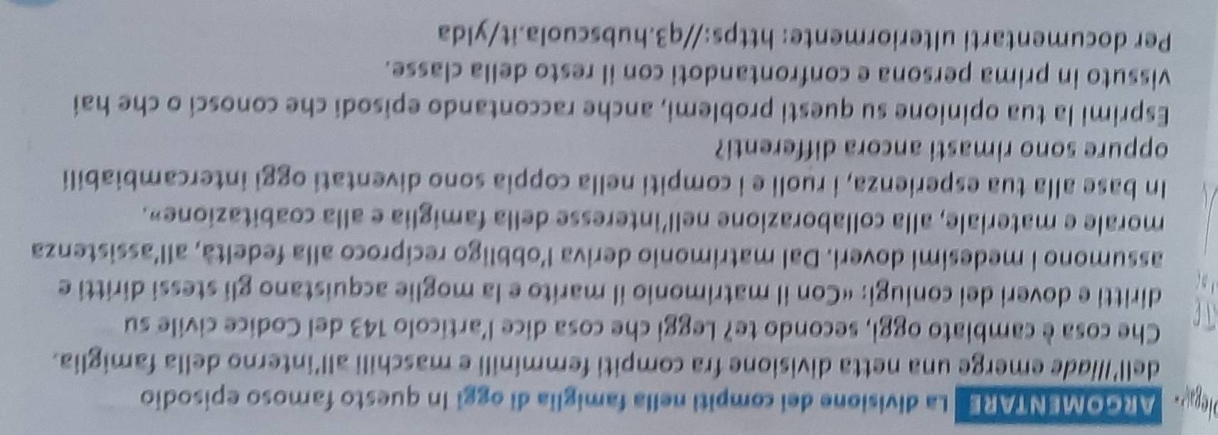 plega- ARGOMENTARE La divisione del compiti nella famiglia di oggi In questo famoso episodio 
dell’/liade emerge una netta divisione fra compiti femminili e maschili all’interno della famiglia. 
Che cosa è cambiato oggi, secondo te? Leggi che cosa dice l'artícolo 143 del Codice civile su 
diritti e doveri dei coniugi: «Con il matrimonio il marito e la moglie acquistano gli stessi diritti e 
assumono i medesimi doveri. Dal matrimonio deriva l’obbligo recíproco alla fedeltà, all’assistenza 
morale e materiale, alla collaborazione nell’interesse della famiglia e alla coabitazione». 
In base alla tua esperienza, i ruoli e i compiti nella coppia sono diventati oggi intercambiabili 
oppure sono rimasti ancora differenti? 
Esprimi la tua opinione su questi problemi, anche raccontando episodi che conosci o che hai 
vissuto in prima persona e confrontandoti con il resto della classe. 
Per documentarti ulteriormente: https://q3.hubscuola.it/ylda