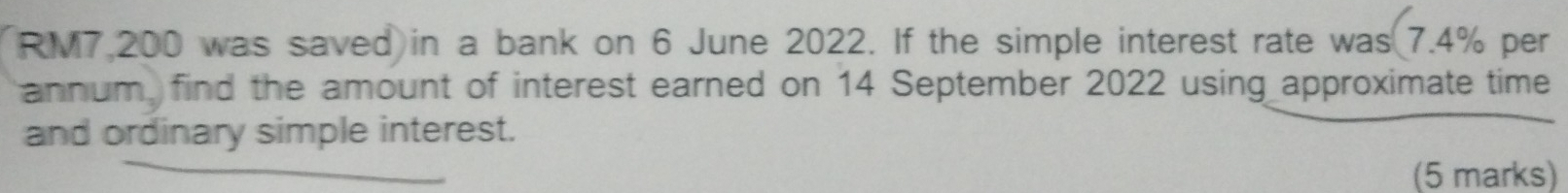 RM7,200 was saved in a bank on 6 June 2022. If the simple interest rate was 7.4% per 
annum, find the amount of interest earned on 14 September 2022 using approximate time 
and ordinary simple interest. 
(5 marks)