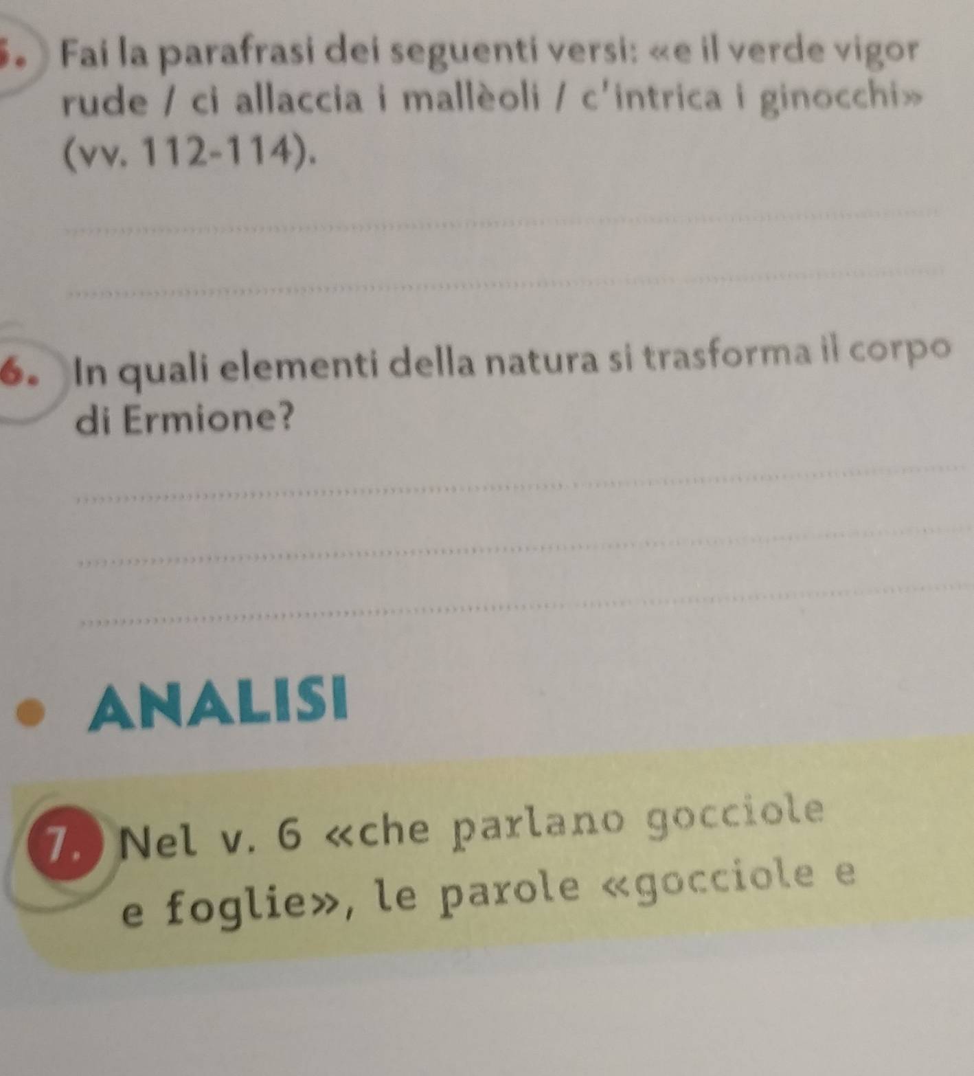 Fai la parafrasi dei seguenti versi: «e il verde vigor 
rude / ci allaccia i mallèoli / c' intrica i ginocchi» 
(vv. 112-114). 
_ 
_ 
6. In quali elementi della natura si trasforma il corpo 
di Ermione? 
_ 
_ 
_ 
ANALISI 
7.) Nel v. 6 «che parlano gocciole 
e foglie», le parole «gocciole e