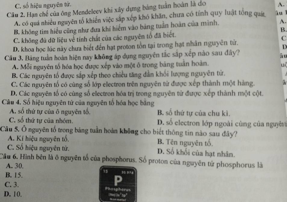 C. số hiệu nguyên tử. A.
Câu 2. Hạn chế của ông Mendeleev khi xây dựng bảng tuần hoàn là do
A. có quá nhiều nguyên tố khiến việc sắp xếp khó khăn, chưa có tính quy luật tổng quát, âu 1
B. không tìm hiểu cũng như đưa khí hiếm vào bảng tuần hoàn của mình.
A.
B.
C. không đủ dữ liệu về tính chất của các nguyên tố đã biết.
C
D. khoa học lúc này chưa biết đến hạt proton tồn tại trong hạt nhân nguyên từ.
D
Câu 3. Bảng tuần hoàn hiện nay không áp dụng nguyên tắc sắp xếp nào sau đây?
âu
A. Mỗi nguyên tố hóa học được xếp vào một ô trong bảng tuần hoàn. uộ
B. Các nguyên tố được sắp xếp theo chiều tăng dần khối lượng nguyên tử.
C. Các nguyên tố có cùng số lớp electron trên nguyên tử được xếp thành một hàng. a
D. Các nguyên tố có cùng số electron hóa trị trong nguyên tử được xếp thành một cột.
Câu 4. Số hiệu nguyên tử của nguyên tố hóa học bằng
A. số thứ tự của ô nguyên tổ. B. số thứ tự của chu kì.
C. số thứ tự của nhóm. D. số electron lớp ngoài cùng của nguyên từ
Câu 5. Ô nguyên tố trong bảng tuần hoàn không cho biết thông tin nào sau đây?
A. Kí hiệu nguyên tổ. B. Tên nguyên tố.
C. Số hiệu nguyên tử.
D. Số khối của hạt nhân.
Câu 6. Hình bên là ô nguyên tố của phosphorus. Số proton của nguyên tử phosphorus là
A. 30.
15 30.974
B. 15.
C. 3. Phosphorus
D. 10.
[Ne] 3s²3p²
Non metal