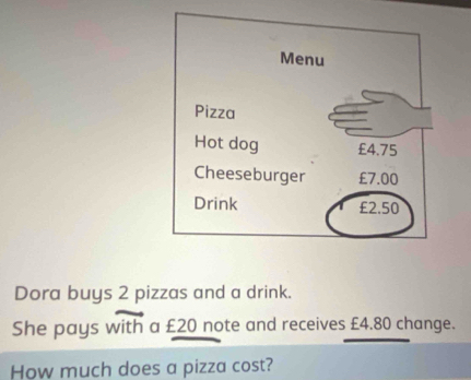 Dora buys 2 pizzas and a drink. 
with 
She pays with a £20 note and receives £4.80 change. 
How much does a pizza cost?