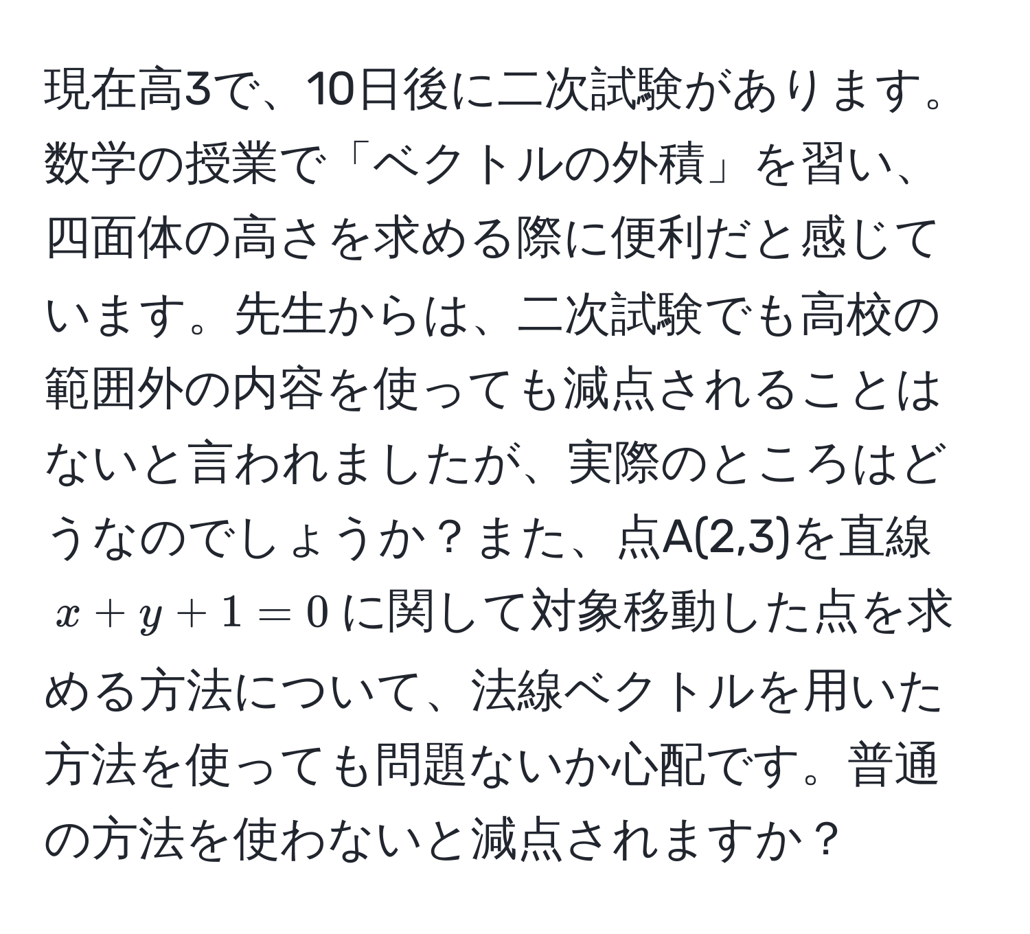 現在高3で、10日後に二次試験があります。数学の授業で「ベクトルの外積」を習い、四面体の高さを求める際に便利だと感じています。先生からは、二次試験でも高校の範囲外の内容を使っても減点されることはないと言われましたが、実際のところはどうなのでしょうか？また、点A(2,3)を直線$x+y+1=0$に関して対象移動した点を求める方法について、法線ベクトルを用いた方法を使っても問題ないか心配です。普通の方法を使わないと減点されますか？