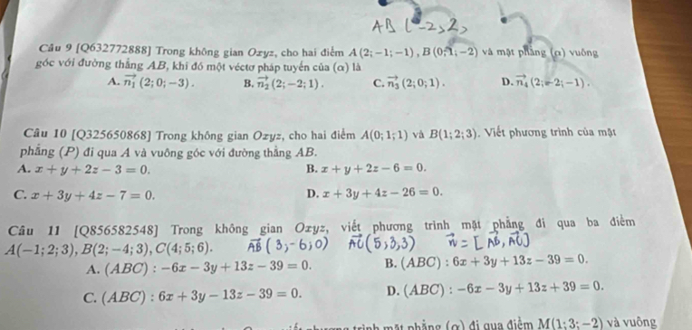 [Q632772888] Trong không gian Ozyz, cho hai điểm A(2;-1;-1), B(0;widehat 1;-2) và mật phầng (c) vuống
góc với đường thắng AB, khi đó một véctơ pháp tuyển của (α) là
A. vector n_1(2;0;-3). B. vector n_2(2;-2;1). C. vector n_3(2;0;1). D. vector n_4(2;-2;-1). 
Câu 10 [Q325650868] Trong không gian Ozyz, cho hai điểm A(0;1;1) và B(1;2;3). Viết phương trình của mặt
phẳng (P) đi qua A và vuông góc với đường thẳng AB.
A. x+y+2z-3=0. B. x+y+2z-6=0.
C. x+3y+4z-7=0.
D. x+3y+4z-26=0. 
Câu 11 [Q856582548] Trong không gian Ozyz, viết phương trình mặt phẳng đi qua ba điểm
A(-1;2;3), B(2;-4;3), C(4;5;6).
A. (ABC):-6x-3y+13z-39=0. B. (ABC):6x+3y+13z-39=0.
C. (ABC):6x+3y-13z-39=0. D. (ABC):-6x-3y+13z+39=0.
M(1:3;-2) và vuông