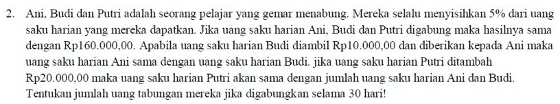 Ani, Budi dan Putri adalah seorang pelajar yang gemar menabung. Mereka selalu menyisihkan 5% dari uang 
saku harian yang mereka dapatkan. Jika uang saku harian Ani, Budi dan Putri digabung maka hasilnya sama 
dengan Rp160.000,00. Apabila uang saku harian Budi diambil Rp10.000,00 dan diberikan kepada Ani maka 
uang saku harian Ani sama dengan uang saku harian Budi. jika uang saku harian Putri ditambah
Rp20.000,00 maka uang saku harian Putri akan sama dengan jumlah uang saku harian Ani dan Budi. 
Tentukan jumlah uang tabungan mereka jika digabungkan selama 30 hari!