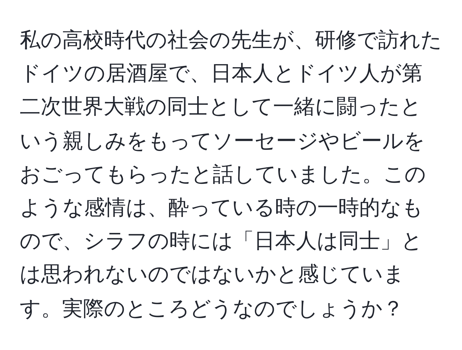 私の高校時代の社会の先生が、研修で訪れたドイツの居酒屋で、日本人とドイツ人が第二次世界大戦の同士として一緒に闘ったという親しみをもってソーセージやビールをおごってもらったと話していました。このような感情は、酔っている時の一時的なもので、シラフの時には「日本人は同士」とは思われないのではないかと感じています。実際のところどうなのでしょうか？