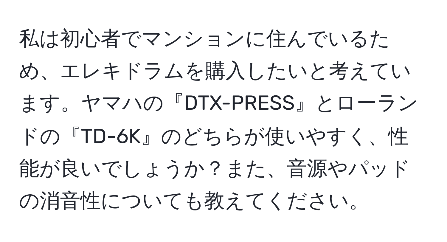 私は初心者でマンションに住んでいるため、エレキドラムを購入したいと考えています。ヤマハの『DTX-PRESS』とローランドの『TD-6K』のどちらが使いやすく、性能が良いでしょうか？また、音源やパッドの消音性についても教えてください。