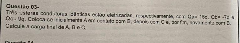 Questão 03- 
Três esferas condutoras idênticas estão eletrizadas, respectivamente, com Qa=15q, Qb=-7q e
Qc=9q. Coloca-se inicialmente A em contato com B, depois com C e, por fim, novamente com B. 
Calcule a carga final de A, B e C.