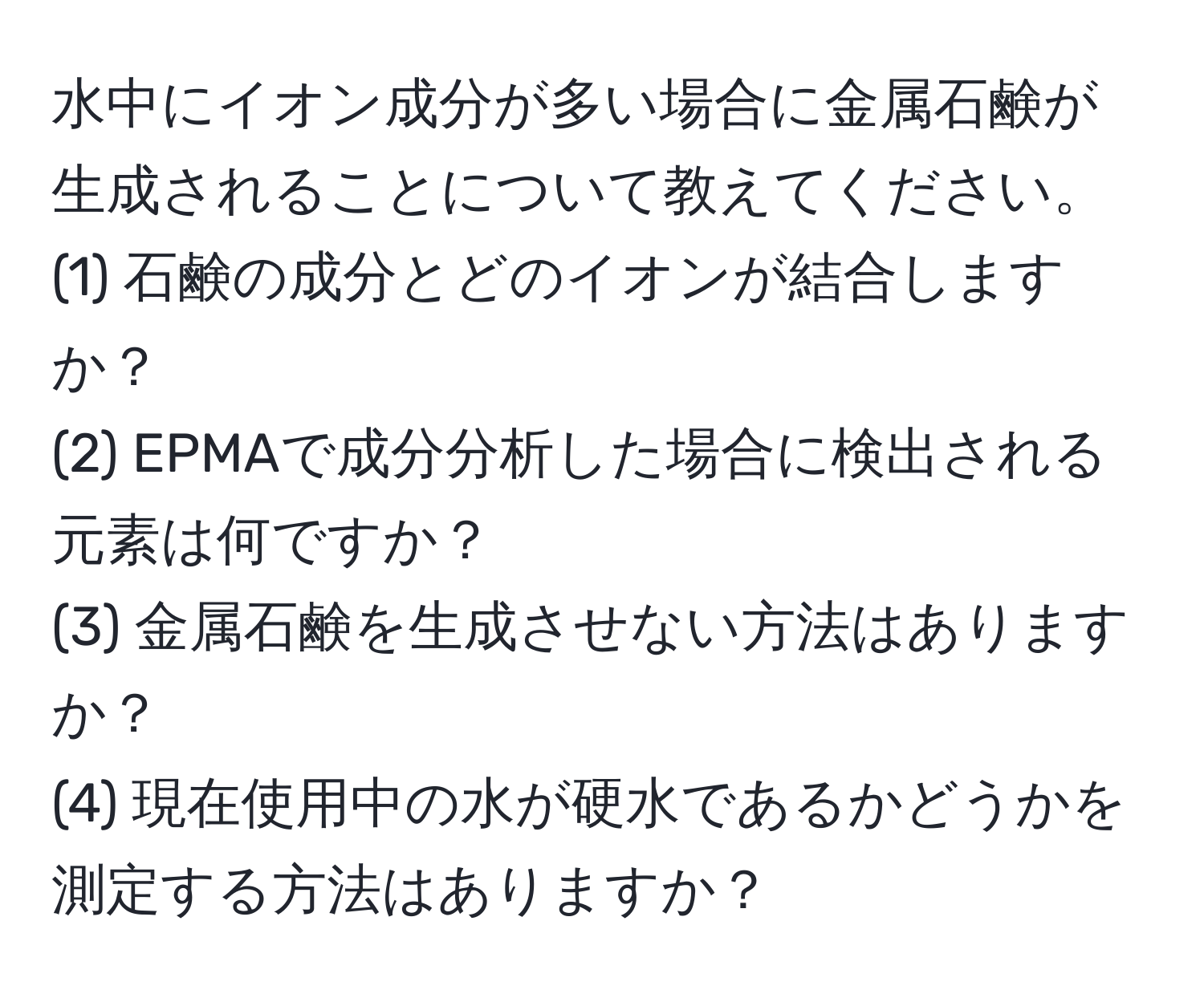 水中にイオン成分が多い場合に金属石鹸が生成されることについて教えてください。  
(1) 石鹸の成分とどのイオンが結合しますか？  
(2) EPMAで成分分析した場合に検出される元素は何ですか？  
(3) 金属石鹸を生成させない方法はありますか？  
(4) 現在使用中の水が硬水であるかどうかを測定する方法はありますか？