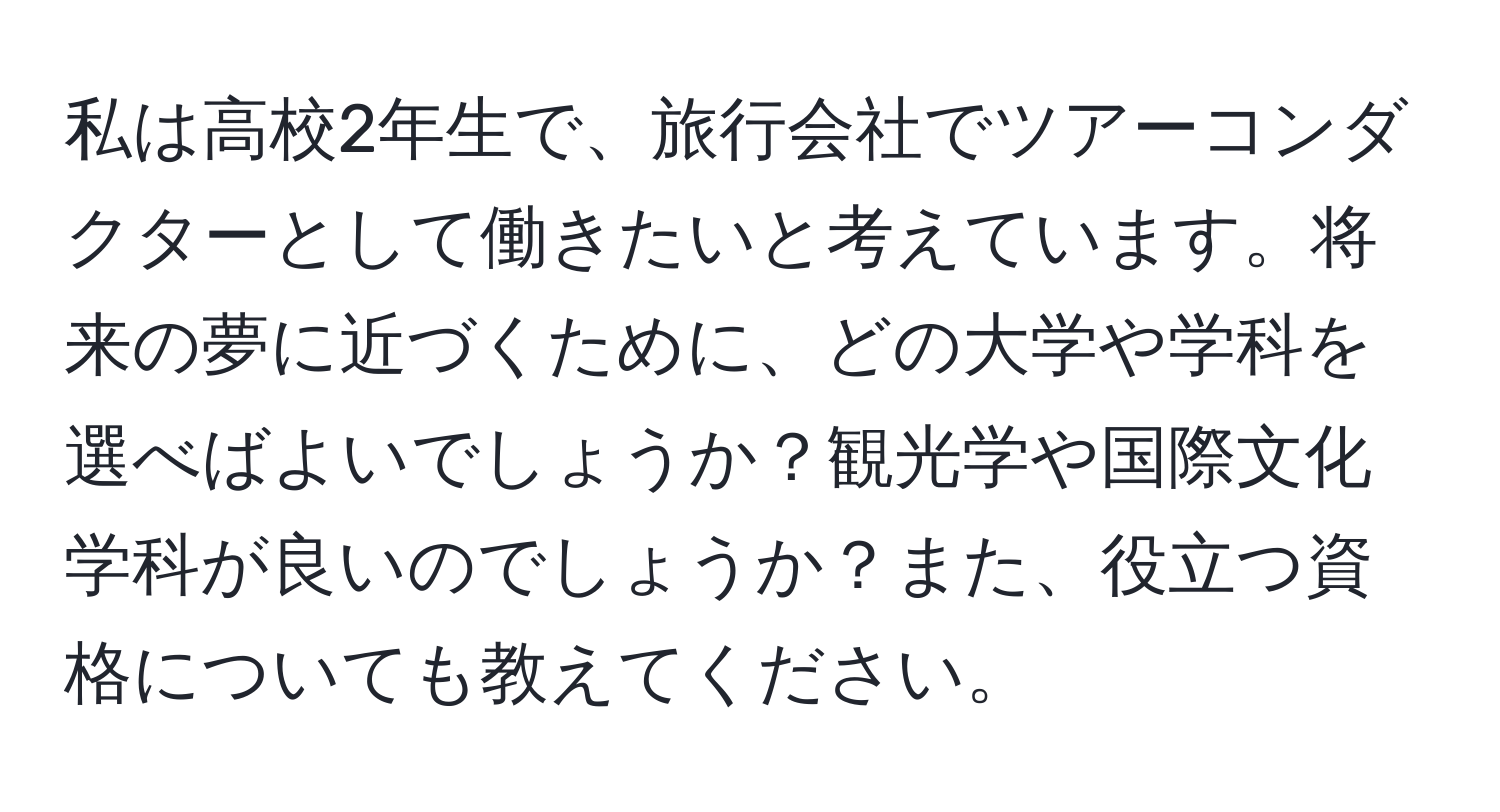 私は高校2年生で、旅行会社でツアーコンダクターとして働きたいと考えています。将来の夢に近づくために、どの大学や学科を選べばよいでしょうか？観光学や国際文化学科が良いのでしょうか？また、役立つ資格についても教えてください。