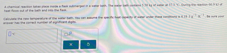 A chemical reaction takes place inside a flask submerged in a water bath. The water bath contains 5.50 kg of water at 37.3°C. During the reaction 66.9 kJ of 
heat flows out of the bath and into the flask. 
Calculate the new temperature of the water bath. You can assume the specific heat capacity of water under these conditions is 4.18J· g^(-1)· K^(-1). Be sure your 
answer has the correct number of significant digits.
□°C
□ .∈fty^(□)
×