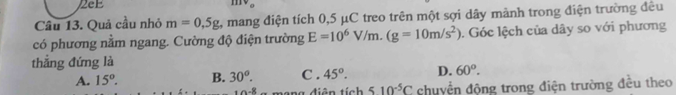 2eE
Câu 13. Quả cầu nhỏ m=0,5g 1, mang điện tích 0,5 μC treo trên một sợi dây mảnh trong điện trường đều
có phương nằm ngang. Cường độ điện trường E=10^6V/m. (g=10m/s^2). Góc lệch của dây so với phương
thắng đứng là C . 45°.
A. 15°. B. 30^o. D. 60°.
-8 diên tích 510^(-5)C chuyển động trong điện trường đều theo