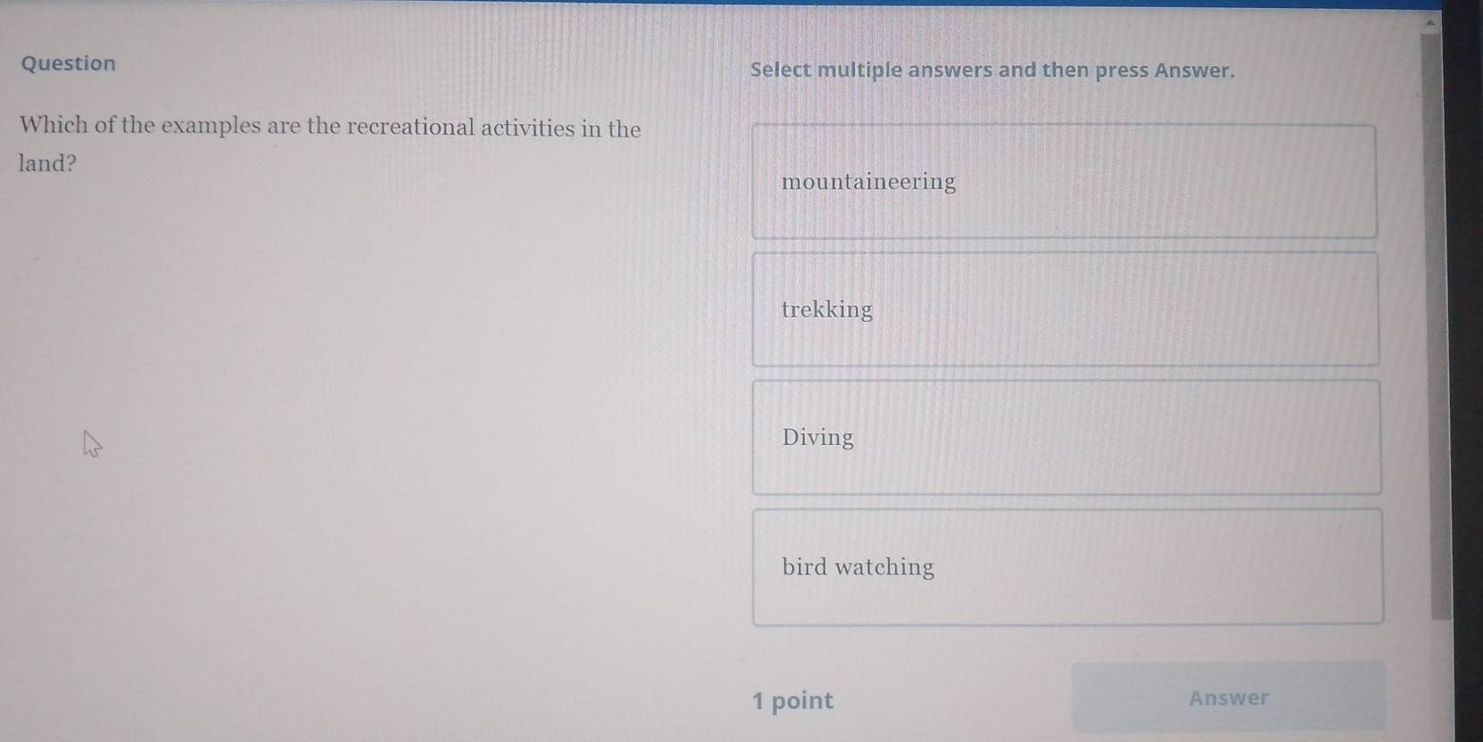 Question Select multiple answers and then press Answer.
Which of the examples are the recreational activities in the
land?
mountaineering
trekking
Diving
bird watching
1 point Answer