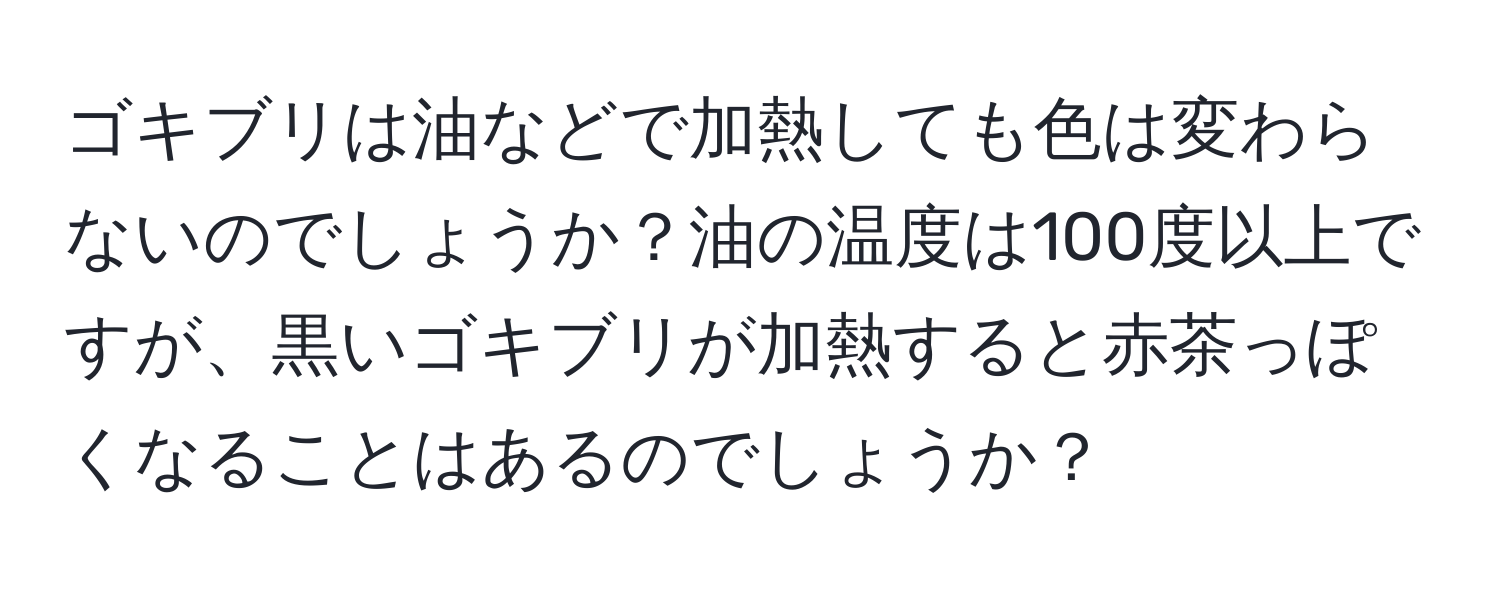 ゴキブリは油などで加熱しても色は変わらないのでしょうか？油の温度は100度以上ですが、黒いゴキブリが加熱すると赤茶っぽくなることはあるのでしょうか？