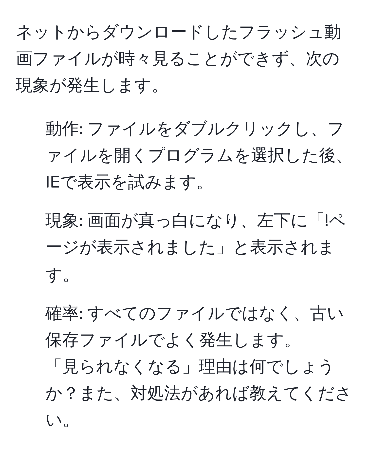 ネットからダウンロードしたフラッシュ動画ファイルが時々見ることができず、次の現象が発生します。  
- 動作: ファイルをダブルクリックし、ファイルを開くプログラムを選択した後、IEで表示を試みます。  
- 現象: 画面が真っ白になり、左下に「!ページが表示されました」と表示されます。  
- 確率: すべてのファイルではなく、古い保存ファイルでよく発生します。  
「見られなくなる」理由は何でしょうか？また、対処法があれば教えてください。